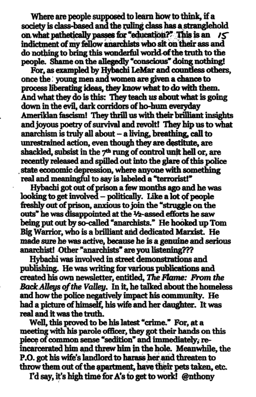 ’Where are people supposed to learn liow to think, if a society is class-based and the ruling class has a stranglehold on what pathetically passes for “education?” Thisisan /5™ anmtnfwﬂhwmmwhlkm ir ass and do nothing to bring this wonderful world of the truth to the people. Shame on the allegedly “conscious” doing nothing!  For, as exampled by Hybachi LeMar and countless others, once the: young men and women are given a chance to  process liberating ideas, they knuow what to do with them. Andwhtthydnhdih ‘They teach us about what is going down in the evil, dark corridors of ho-hum everyday Ameriklan fascism! They thrill us with their brilliant insights and joyous poetry of survival and revolt! They bip us to what anarchism is truly all about - a living, breathing, call to unrestrained action, even though they are destitute, are shackled, subsist in the 7% rung of control unit hell or, are uunﬂyrdﬂndandtpﬂadmmﬁeﬂlndhpdn state economic depression, where anyone with something real and meaningful to say is labeled a “terrorist!”  Hybachi got out of a few months ago and he was looking to get i — politically. Like alot of people freshly out of prison, anxious to join the “struggle on the outs” he was disappointed at the ¥2-assed efforts he saw being put out by so-called “anarchists.” He hooked up Tom Big Warrior, who is a brilliant and dedicated Marxist. He made sure he was active, because he is a genuine and serious anarchist! Other “anarchists” are you listening???  Hybachi was involved in street demonstrations and created his own newsletter, entitled, The Flame: From the Back Alleys of the Valley. In it, he talked about the homeless and how the police negatively impact his community. He had a picture of himself, his wife and her daughter. It was real and it was the truth.  ‘Well, this proved to be his latest “crime.” For, ata ‘meeting with his parole officer, they got their hands on this piece of common sense “sedition” and immediately; re- incarcerated him and threw him in the hole. Meanwhile, the P.0. got his wife’s landlord to harass her and threaten to throw them out of the apartment, have their pets taken, etc.  T’d say, it’s high time for A’s to get to work! @nthony 